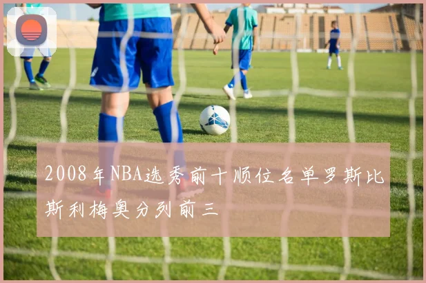 2008年NBA选秀前十顺位名单罗斯比斯利梅奥分列前三