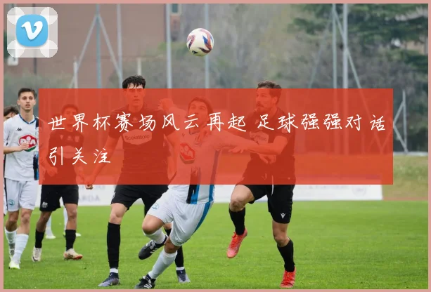 世界杯赛场风云再起 足球强强对话引关注