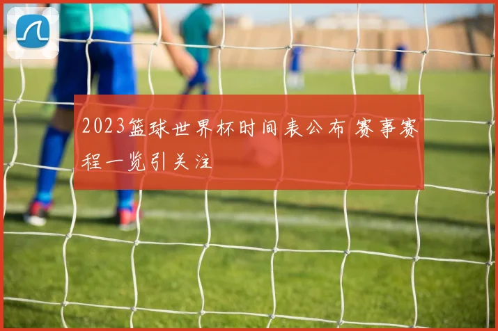 2023篮球世界杯时间表公布 赛事赛程一览引关注
