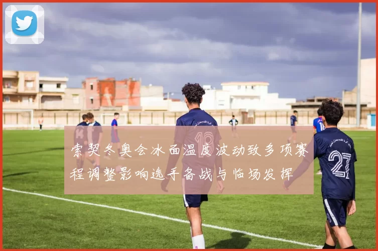 索契冬奥会冰面温度波动致多项赛程调整影响选手备战与临场发挥