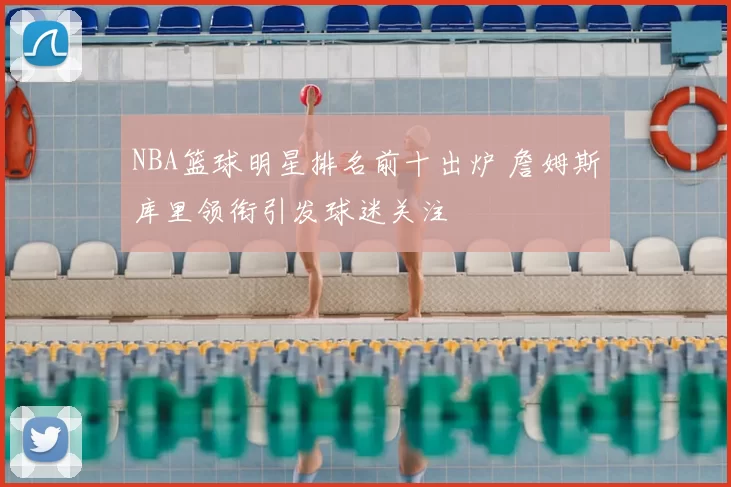 NBA篮球明星排名前十出炉 詹姆斯库里领衔引发球迷关注