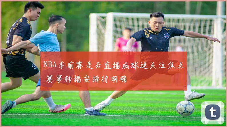 NBA季前赛是否直播成球迷关注焦点 赛事转播安排待明确