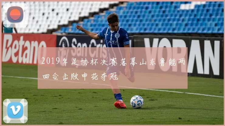 2019年足协杯决赛落幕山东鲁能两回合击败申花夺冠