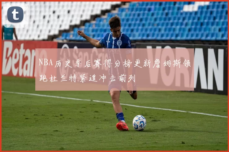 NBA历史季后赛得分榜更新詹姆斯领跑杜兰特紧追冲击前列