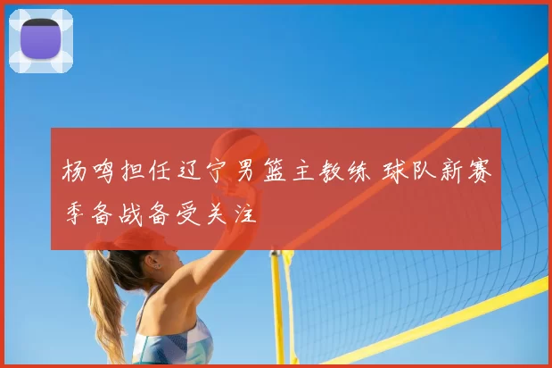 杨鸣担任辽宁男篮主教练 球队新赛季备战备受关注