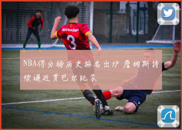 NBA得分榜历史排名出炉 詹姆斯持续逼近贾巴尔纪录