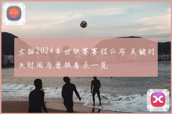 女排2024年世联赛赛程公布 关键对决时间与晋级看点一览