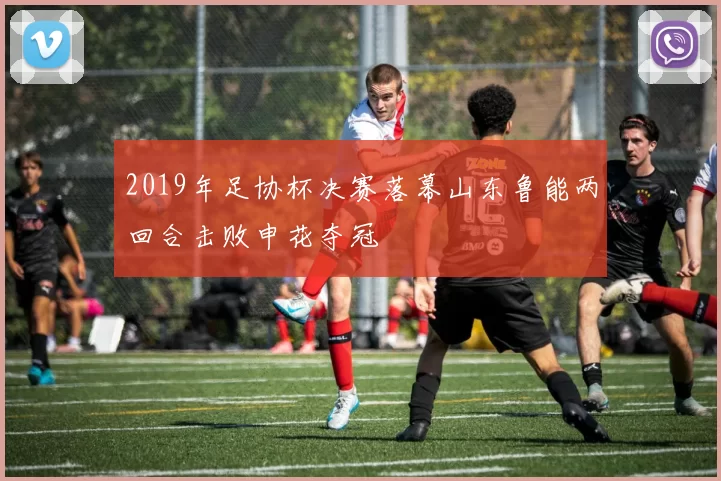 2019年足协杯决赛落幕山东鲁能两回合击败申花夺冠