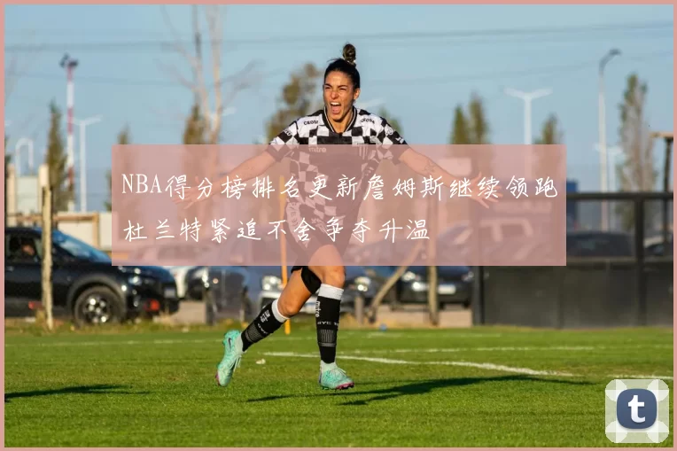 NBA得分榜排名更新詹姆斯继续领跑杜兰特紧追不舍争夺升温