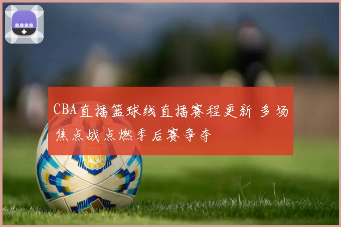 CBA直播篮球线直播赛程更新 多场焦点战点燃季后赛争夺