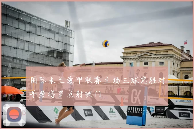 国际米兰意甲联赛主场三球完胜对手劳塔罗点射破门