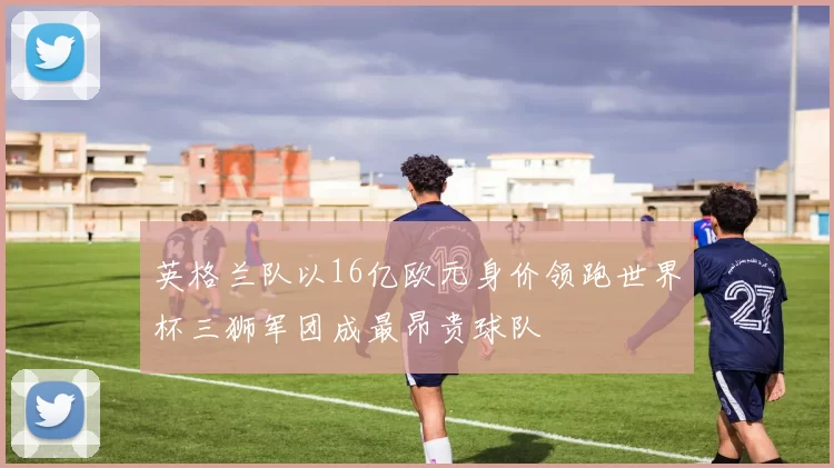 英格兰队以16亿欧元身价领跑世界杯三狮军团成最昂贵球队