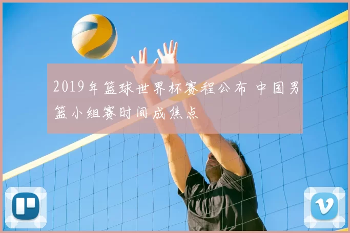 2019年篮球世界杯赛程公布 中国男篮小组赛时间成焦点