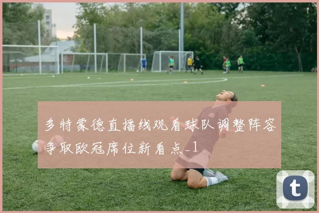 多特蒙德直播线观看球队调整阵容争取欧冠席位新看点_1