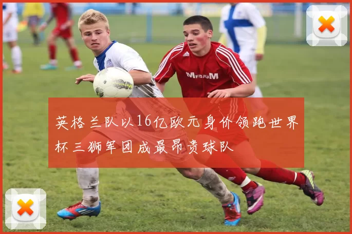 英格兰队以16亿欧元身价领跑世界杯三狮军团成最昂贵球队
