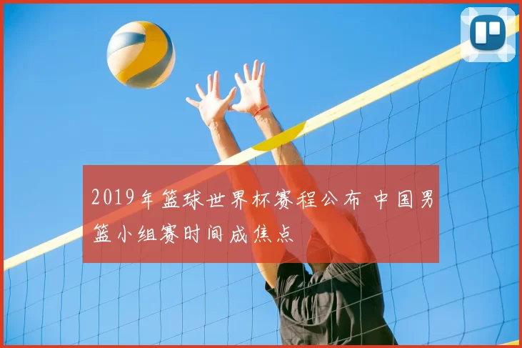 2019年篮球世界杯赛程公布 中国男篮小组赛时间成焦点